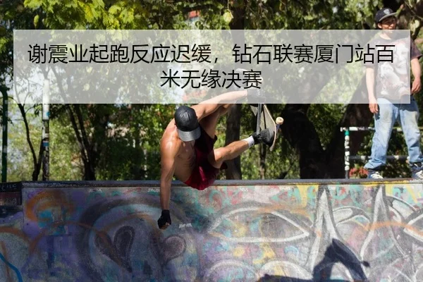 谢震业起跑反应迟缓，钻石联赛厦门站百米无缘决赛 | yaxin